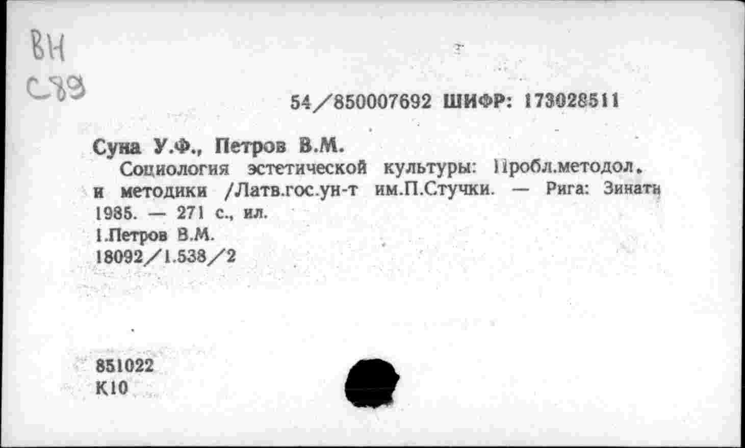 ﻿ЕН
54/850007692 ШИФР: 173028511
Суна У.Ф., Петров В.М.
Социология эстетической культуры: 1 фобл.метадол. и методики /Латв.гос.ун-т им.П.Стучки. — Рига: Зинатн 1985. — 271 с., ил.
1.Петров В.М.
18092/1.538/2
851022 КЮ